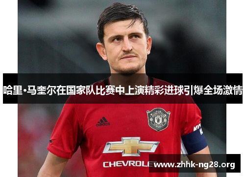 哈里·马奎尔在国家队比赛中上演精彩进球引爆全场激情 哈里·马奎尔在国家队比赛中上演精彩进球引爆全场激情