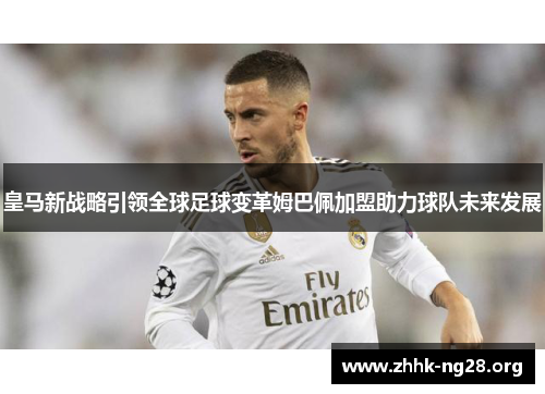 皇马新战略引领全球足球变革姆巴佩加盟助力球队未来发展 皇马新战略引领全球足球变革姆巴佩加盟助力球队未来发展