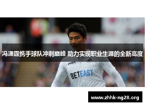 冯潇霆携手球队冲刺巅峰 助力实现职业生涯的全新高度 冯潇霆携手球队冲刺巅峰 助力实现职业生涯的全新高度