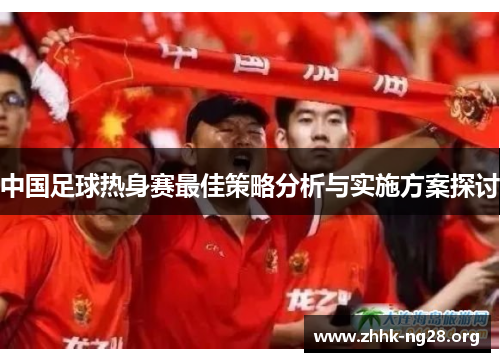 中国足球热身赛最佳策略分析与实施方案探讨 中国足球热身赛最佳策略分析与实施方案探讨
