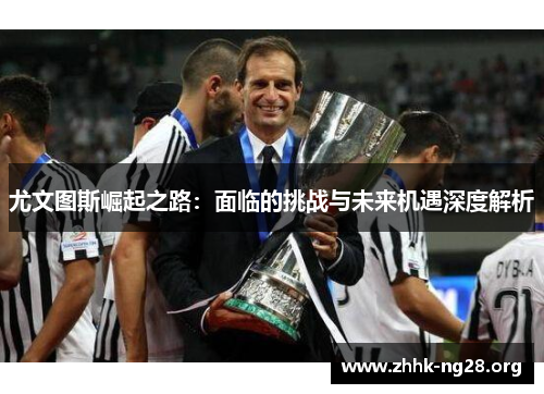 尤文图斯崛起之路:面临的挑战与未来机遇深度解析 尤文图斯崛起之路:面临的挑战与未来机遇深度解析