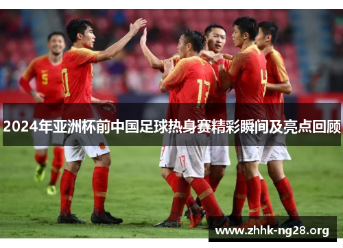 2024年亚洲杯前中国足球热身赛精彩瞬间及亮点回顾 2024年亚洲杯前中国足球热身赛精彩瞬间及亮点回顾