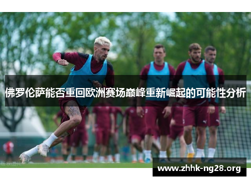 佛罗伦萨能否重回欧洲赛场巅峰重新崛起的可能性分析 佛罗伦萨能否重回欧洲赛场巅峰重新崛起的可能性分析