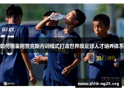 如何借鉴阿贾克斯青训模式打造世界级足球人才培养体系 如何借鉴阿贾克斯青训模式打造世界级足球人才培养体系