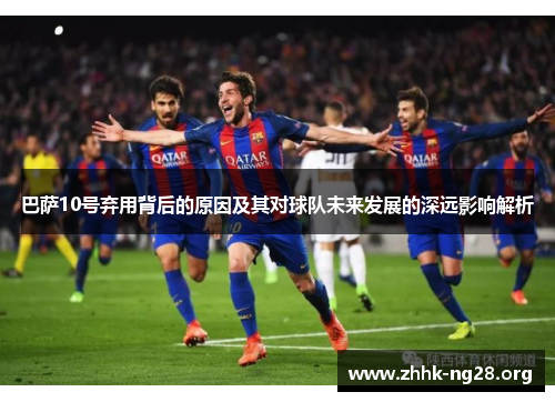 巴萨10号弃用背后的原因及其对球队未来发展的深远影响解析 巴萨10号弃用背后的原因及其对球队未来发展的深远影响解析