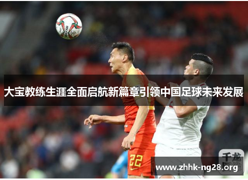 大宝教练生涯全面启航新篇章引领中国足球未来发展 大宝教练生涯全面启航新篇章引领中国足球未来发展