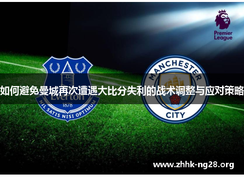如何避免曼城再次遭遇大比分失利的战术调整与应对策略 如何避免曼城再次遭遇大比分失利的战术调整与应对策略