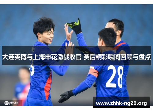 大连英博与上海申花激战收官 赛后精彩瞬间回顾与盘点 大连英博与上海申花激战收官 赛后精彩瞬间回顾与盘点