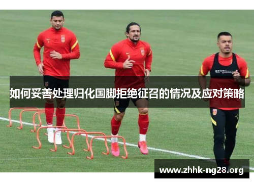 如何妥善处理归化国脚拒绝征召的情况及应对策略 如何妥善处理归化国脚拒绝征召的情况及应对策略