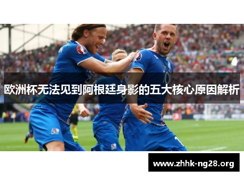 欧洲杯无法见到阿根廷身影的五大核心原因解析 欧洲杯无法见到阿根廷身影的五大核心原因解析