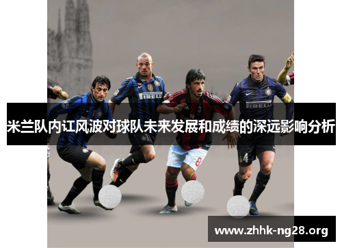 米兰队内讧风波对球队未来发展和成绩的深远影响分析 米兰队内讧风波对球队未来发展和成绩的深远影响分析