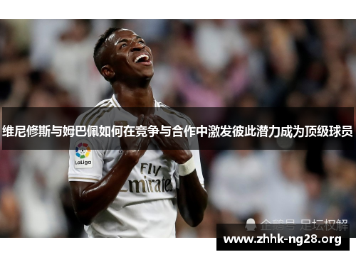 维尼修斯与姆巴佩如何在竞争与合作中激发彼此潜力成为顶级球员 维尼修斯与姆巴佩如何在竞争与合作中激发彼此潜力成为顶级球员