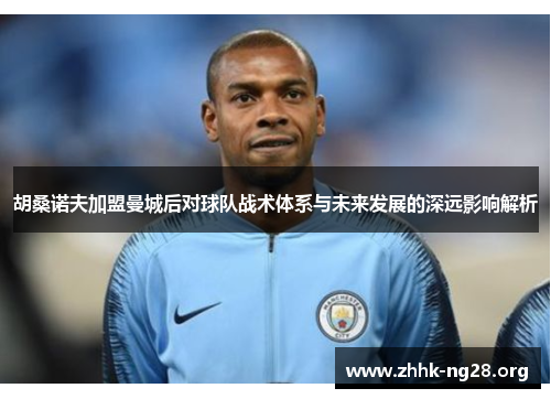 胡桑诺夫加盟曼城后对球队战术体系与未来发展的深远影响解析 胡桑诺夫加盟曼城后对球队战术体系与未来发展的深远影响解析