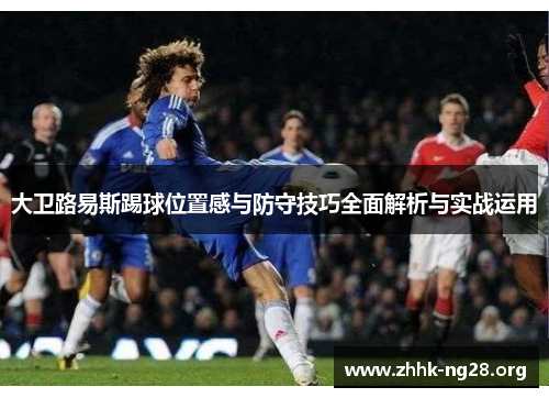 大卫路易斯踢球位置感与防守技巧全面解析与实战运用 大卫路易斯踢球位置感与防守技巧全面解析与实战运用